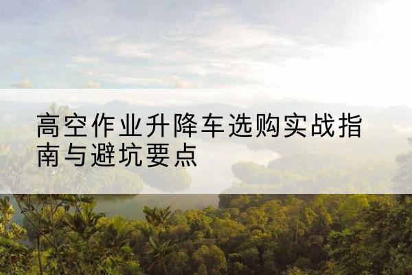 城阳升降车怎么选-高空作业升降车选购实战指南与避坑要点