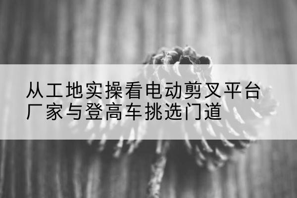 城阳电动剪叉升降平台厂家-从工地实操看电动剪叉平台厂家与登高车挑选门道