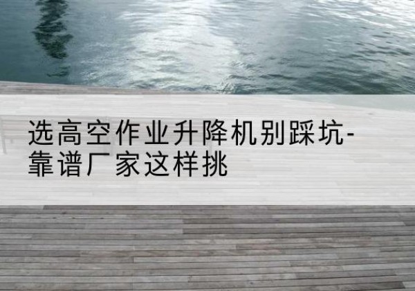 城阳剪叉式升降机厂家-选高空作业升降机别踩坑-靠谱厂家这样挑