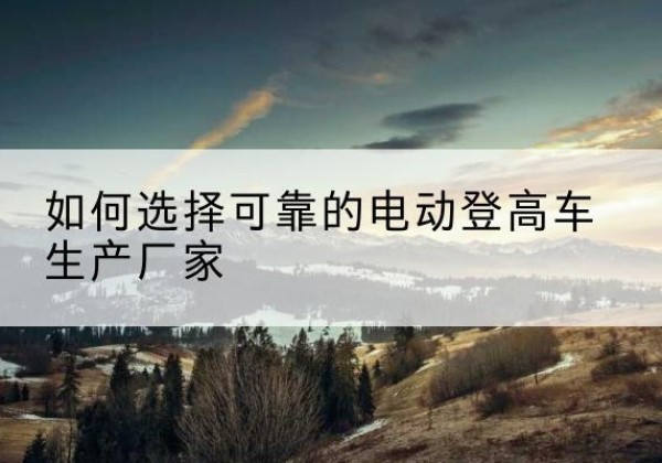 城阳电动登高车厂家-如何选择可靠的电动登高车生产厂家