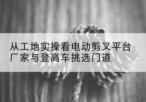 城阳电动剪叉升降平台厂家-从工地实操看电动剪叉平台厂家与登高车挑选门道